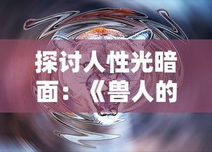 探讨人性光暗面：《兽人的反击》电视剧揭示人与生物共存的冲突与和谐